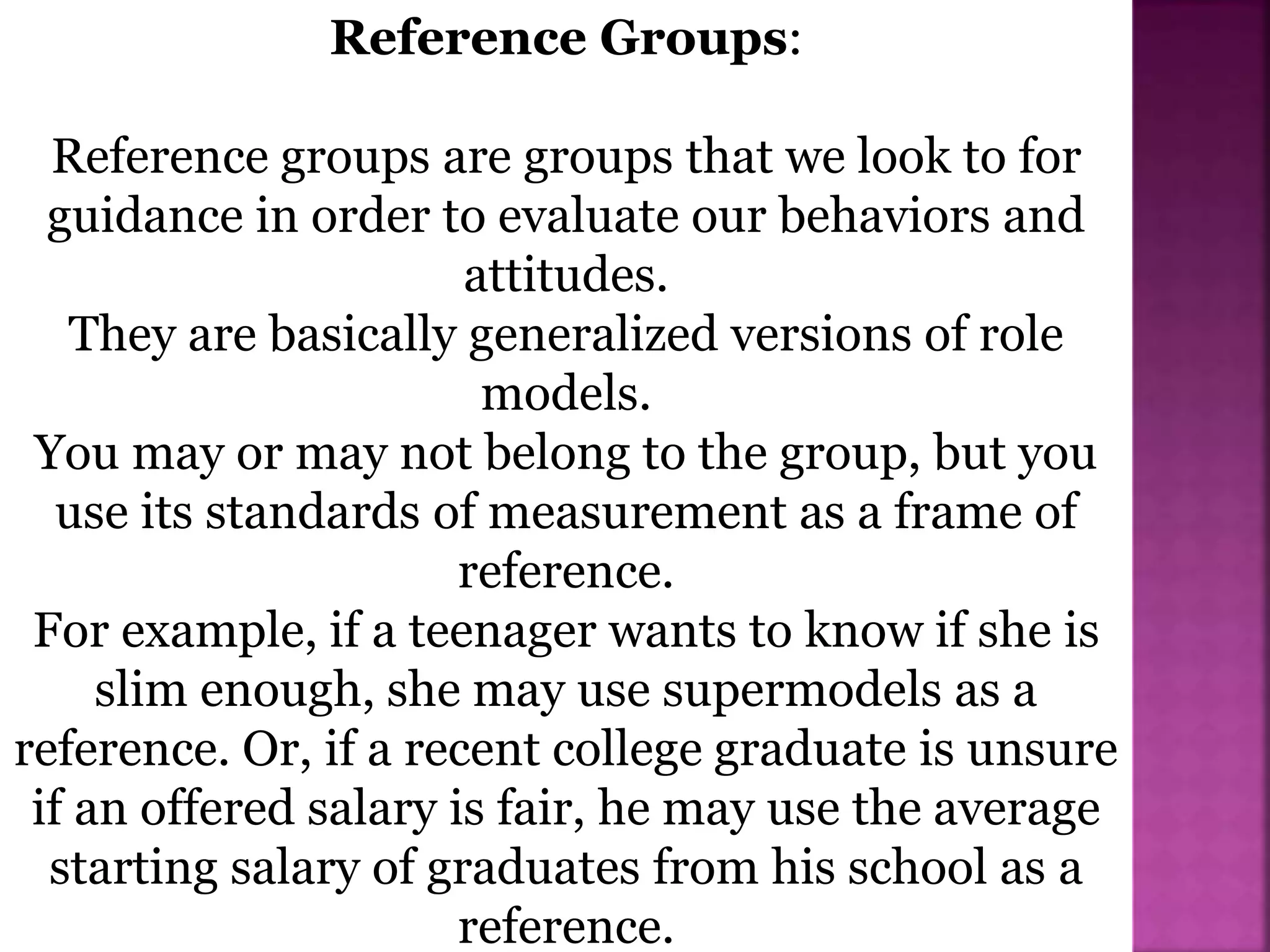 Reference Groups:
Reference groups are groups that we look to for
guidance in order to evaluate our behaviors and
attitudes.
They are basically generalized versions of role
models.
You may or may not belong to the group, but you
use its standards of measurement as a frame of
reference.
For example, if a teenager wants to know if she is
slim enough, she may use supermodels as a
reference. Or, if a recent college graduate is unsure
if an offered salary is fair, he may use the average
starting salary of graduates from his school as a
reference.
 