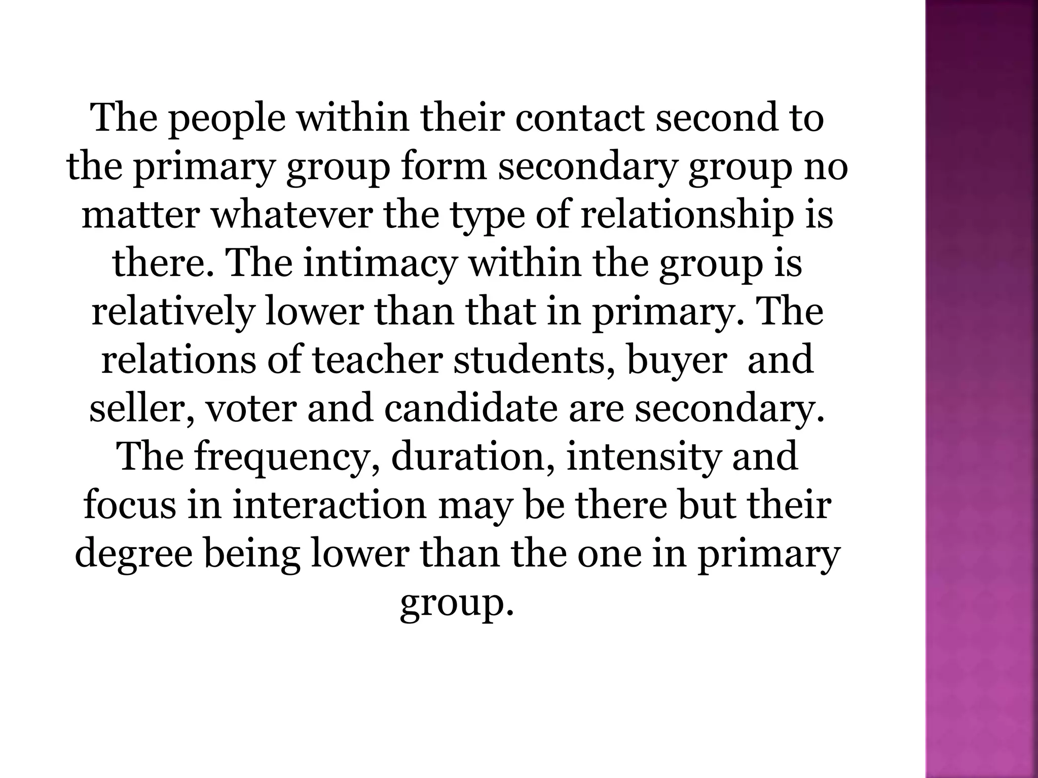 The people within their contact second to
the primary group form secondary group no
matter whatever the type of relationship is
there. The intimacy within the group is
relatively lower than that in primary. The
relations of teacher students, buyer and
seller, voter and candidate are secondary.
The frequency, duration, intensity and
focus in interaction may be there but their
degree being lower than the one in primary
group.
 