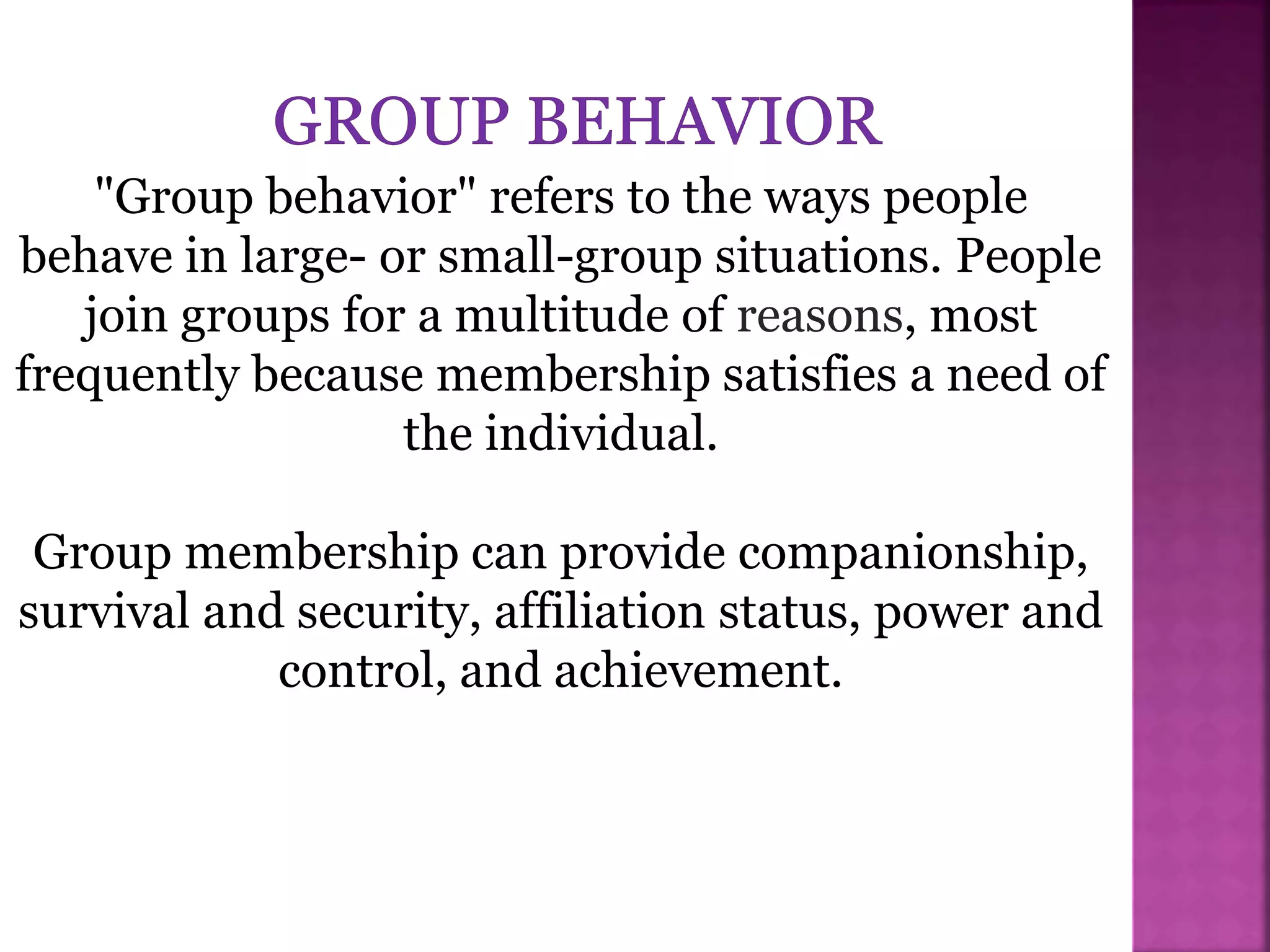 "Group behavior" refers to the ways people
behave in large- or small-group situations. People
join groups for a multitude of reasons, most
frequently because membership satisfies a need of
the individual.
Group membership can provide companionship,
survival and security, affiliation status, power and
control, and achievement.
 