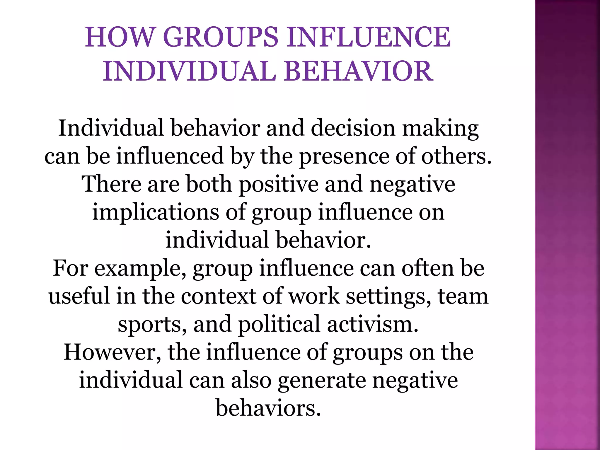 Individual behavior and decision making
can be influenced by the presence of others.
There are both positive and negative
implications of group influence on
individual behavior.
For example, group influence can often be
useful in the context of work settings, team
sports, and political activism.
However, the influence of groups on the
individual can also generate negative
behaviors.
 