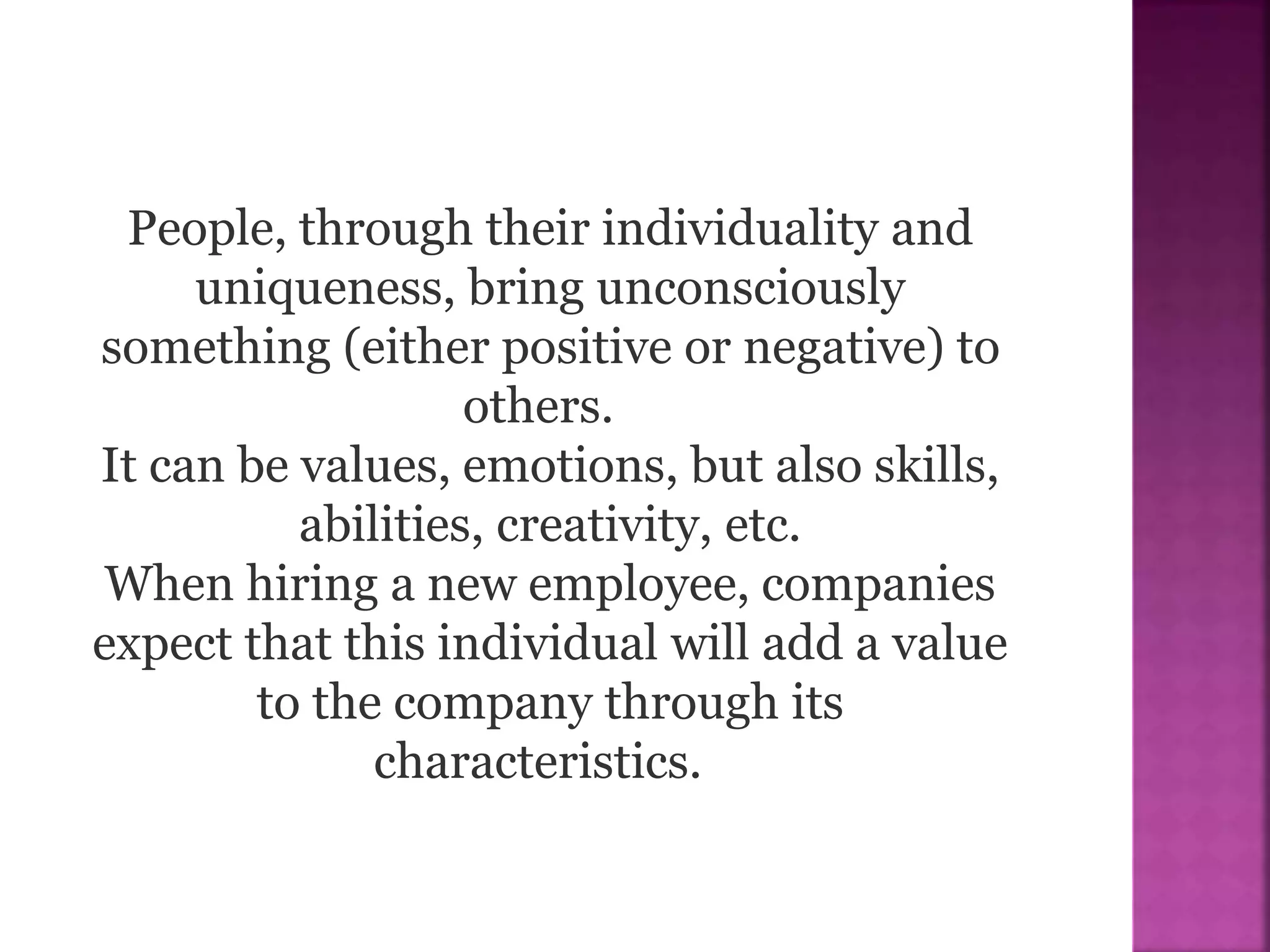 People, through their individuality and
uniqueness, bring unconsciously
something (either positive or negative) to
others.
It can be values, emotions, but also skills,
abilities, creativity, etc.
When hiring a new employee, companies
expect that this individual will add a value
to the company through its
characteristics.
 