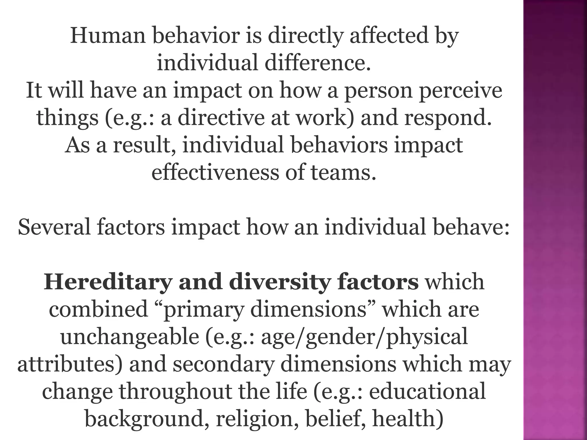 Human behavior is directly affected by
individual difference.
It will have an impact on how a person perceive
things (e.g.: a directive at work) and respond.
As a result, individual behaviors impact
effectiveness of teams.
Several factors impact how an individual behave:
Hereditary and diversity factors which
combined “primary dimensions” which are
unchangeable (e.g.: age/gender/physical
attributes) and secondary dimensions which may
change throughout the life (e.g.: educational
background, religion, belief, health)
 