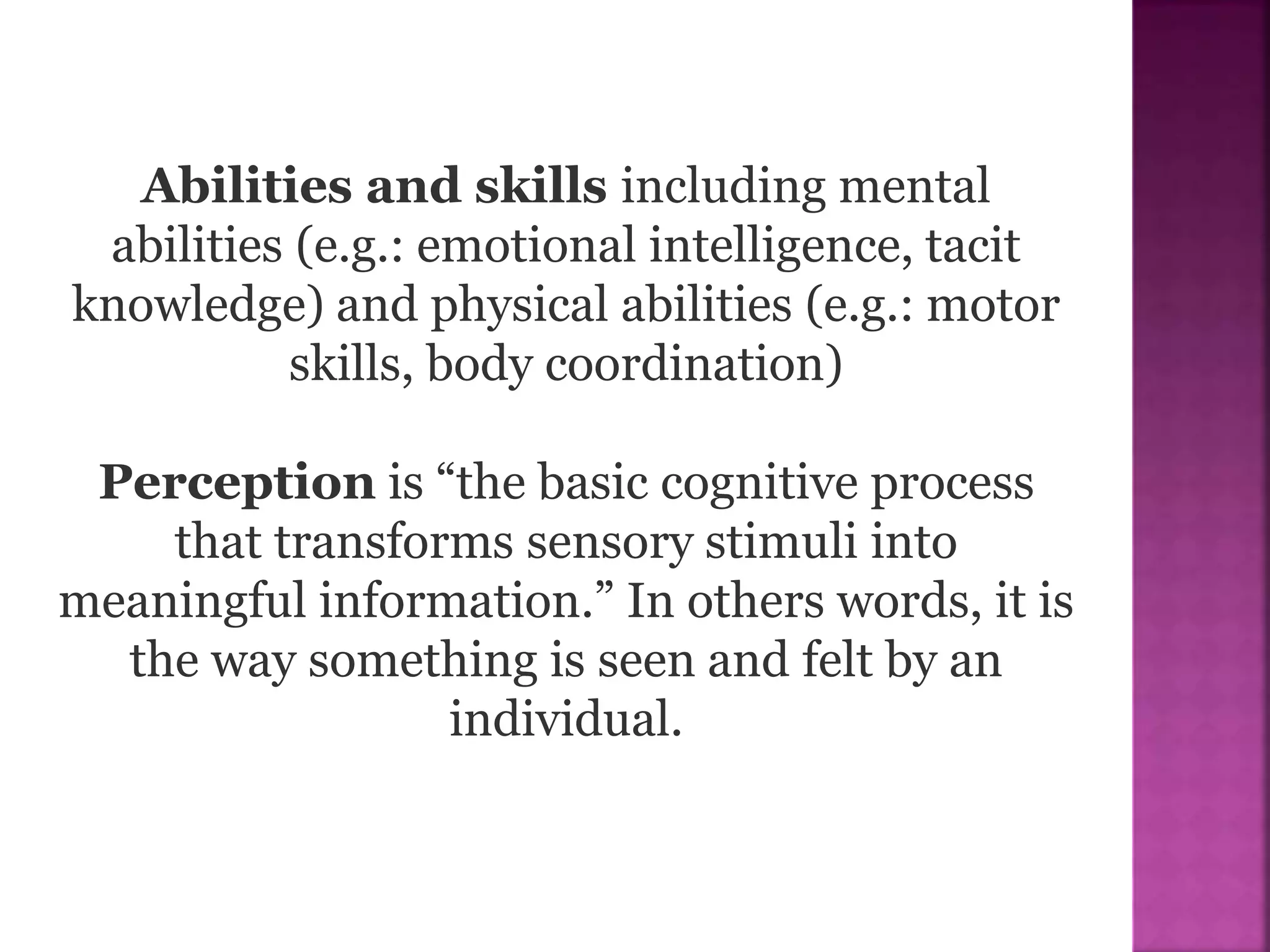 Abilities and skills including mental
abilities (e.g.: emotional intelligence, tacit
knowledge) and physical abilities (e.g.: motor
skills, body coordination)
Perception is “the basic cognitive process
that transforms sensory stimuli into
meaningful information.” In others words, it is
the way something is seen and felt by an
individual.
 