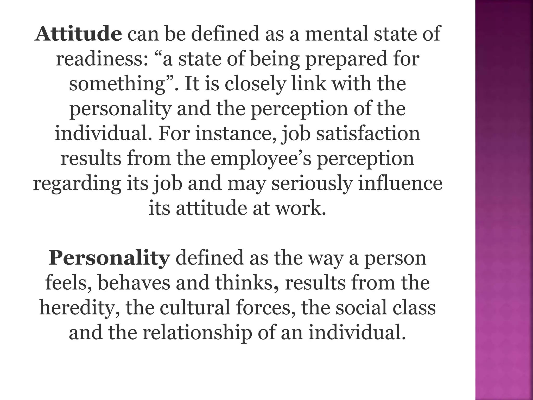 Attitude can be defined as a mental state of
readiness: “a state of being prepared for
something”. It is closely link with the
personality and the perception of the
individual. For instance, job satisfaction
results from the employee’s perception
regarding its job and may seriously influence
its attitude at work.
Personality defined as the way a person
feels, behaves and thinks, results from the
heredity, the cultural forces, the social class
and the relationship of an individual.
 