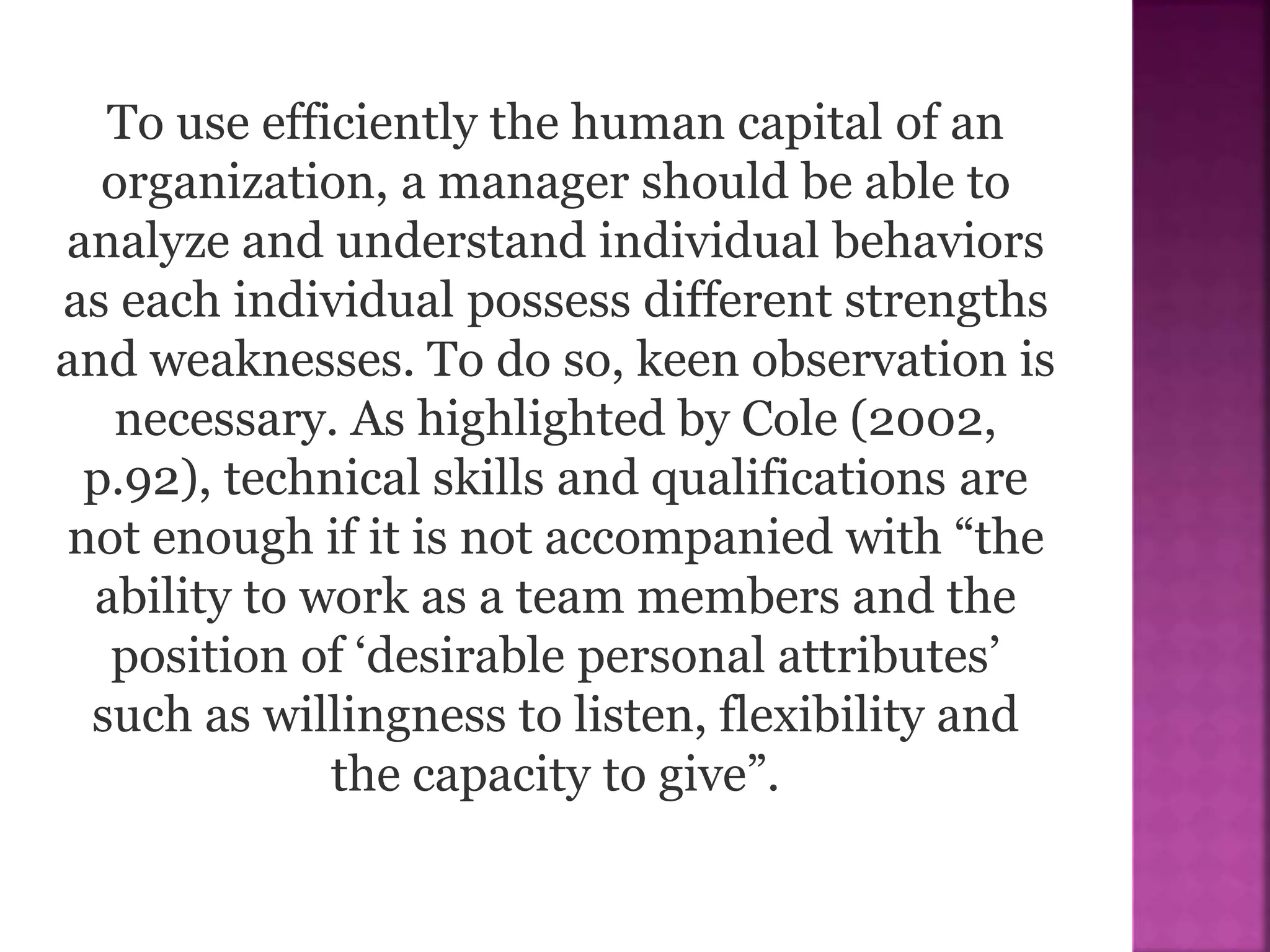 To use efficiently the human capital of an
organization, a manager should be able to
analyze and understand individual behaviors
as each individual possess different strengths
and weaknesses. To do so, keen observation is
necessary. As highlighted by Cole (2002,
p.92), technical skills and qualifications are
not enough if it is not accompanied with “the
ability to work as a team members and the
position of ‘desirable personal attributes’
such as willingness to listen, flexibility and
the capacity to give”.
 