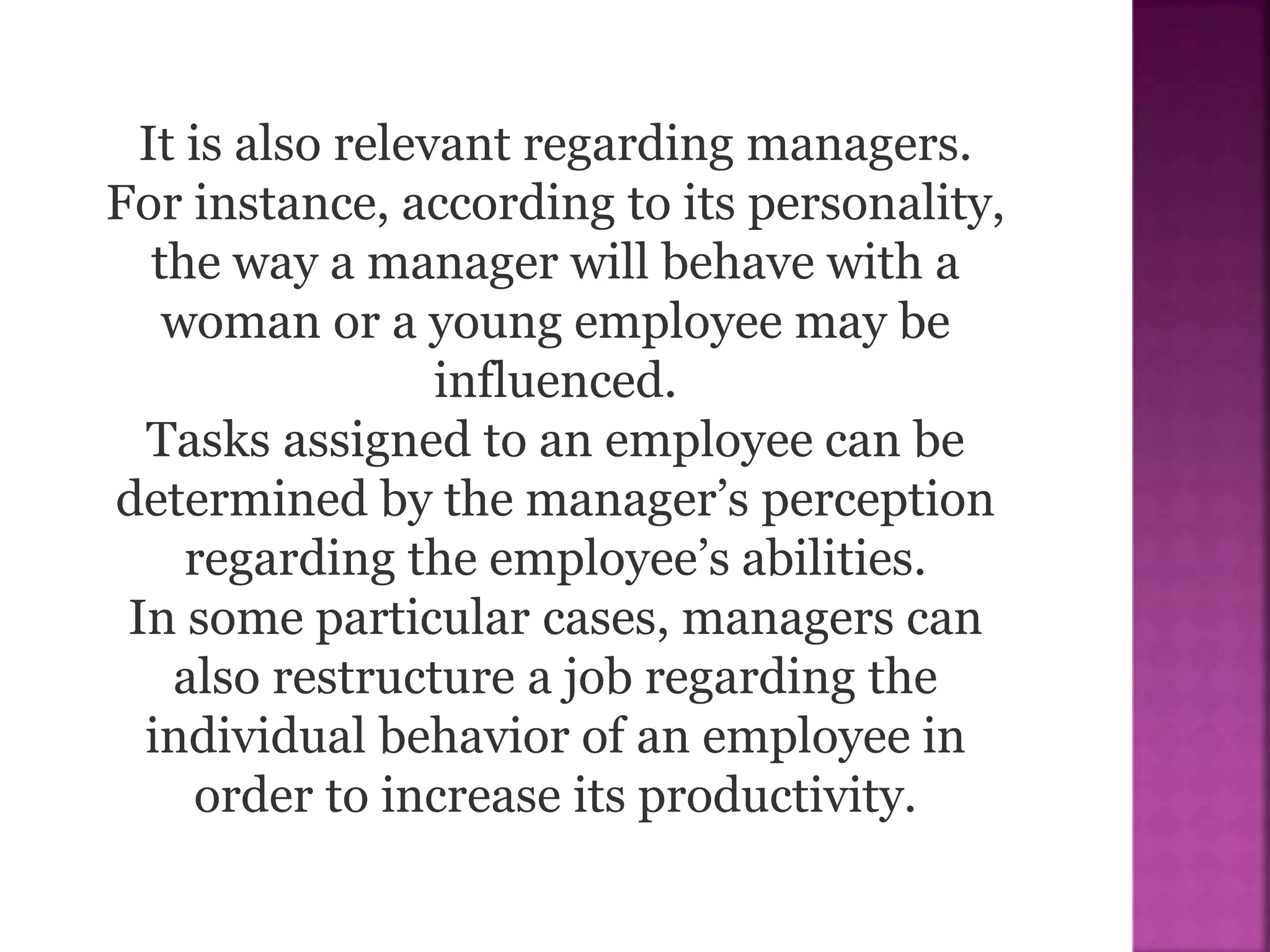 It is also relevant regarding managers.
For instance, according to its personality,
the way a manager will behave with a
woman or a young employee may be
influenced.
Tasks assigned to an employee can be
determined by the manager’s perception
regarding the employee’s abilities.
In some particular cases, managers can
also restructure a job regarding the
individual behavior of an employee in
order to increase its productivity.
 