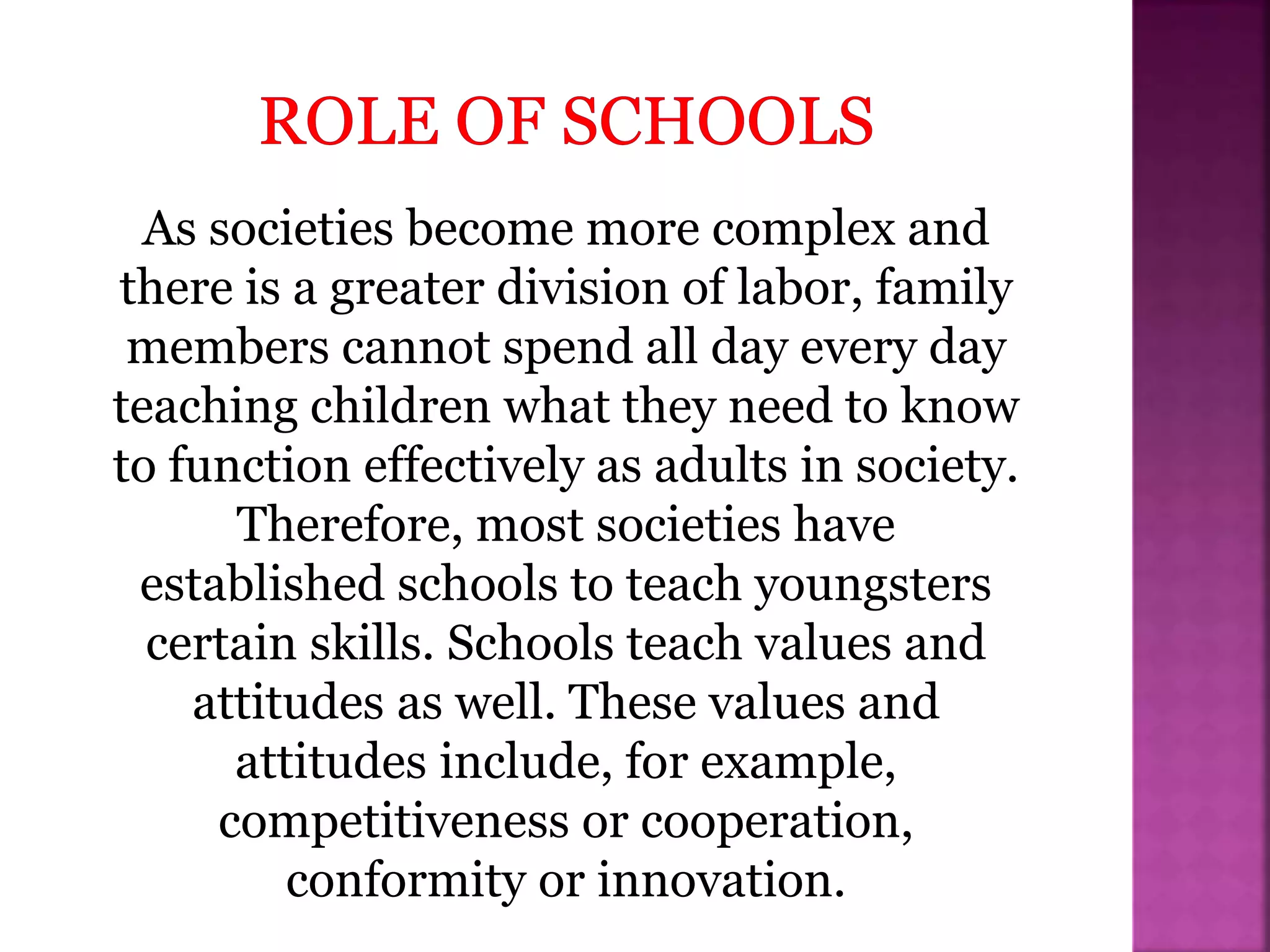 As societies become more complex and
there is a greater division of labor, family
members cannot spend all day every day
teaching children what they need to know
to function effectively as adults in society.
Therefore, most societies have
established schools to teach youngsters
certain skills. Schools teach values and
attitudes as well. These values and
attitudes include, for example,
competitiveness or cooperation,
conformity or innovation.
 