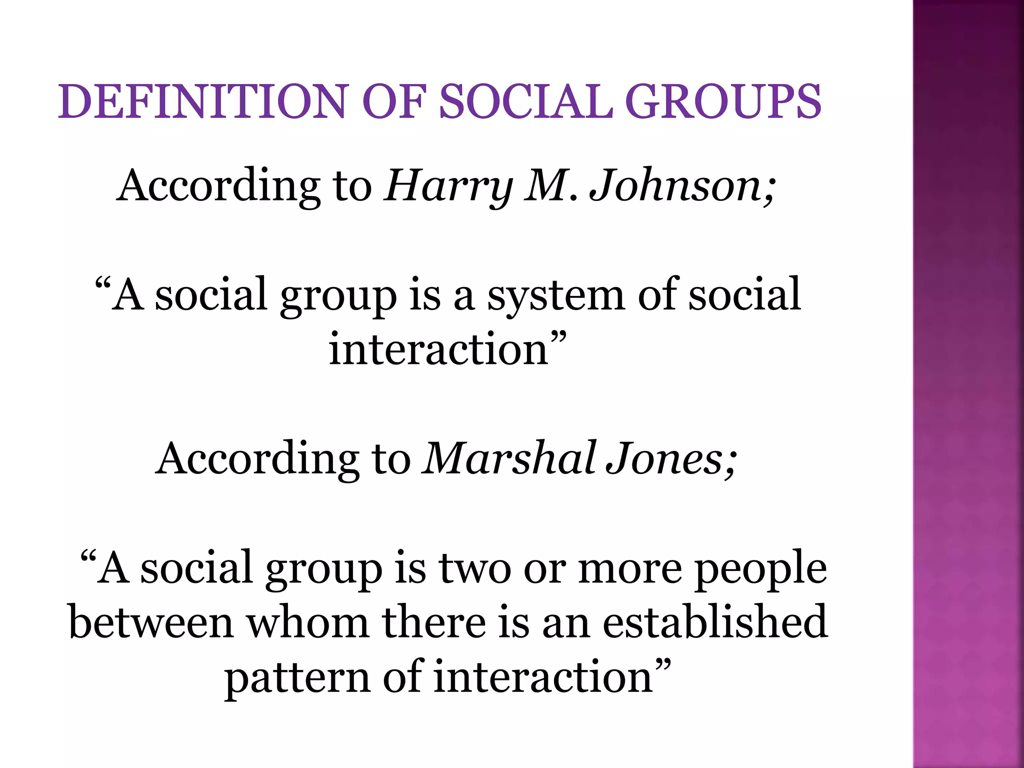 According to Harry M. Johnson;
“A social group is a system of social
interaction”
According to Marshal Jones;
“A social group is two or more people
between whom there is an established
pattern of interaction”
 