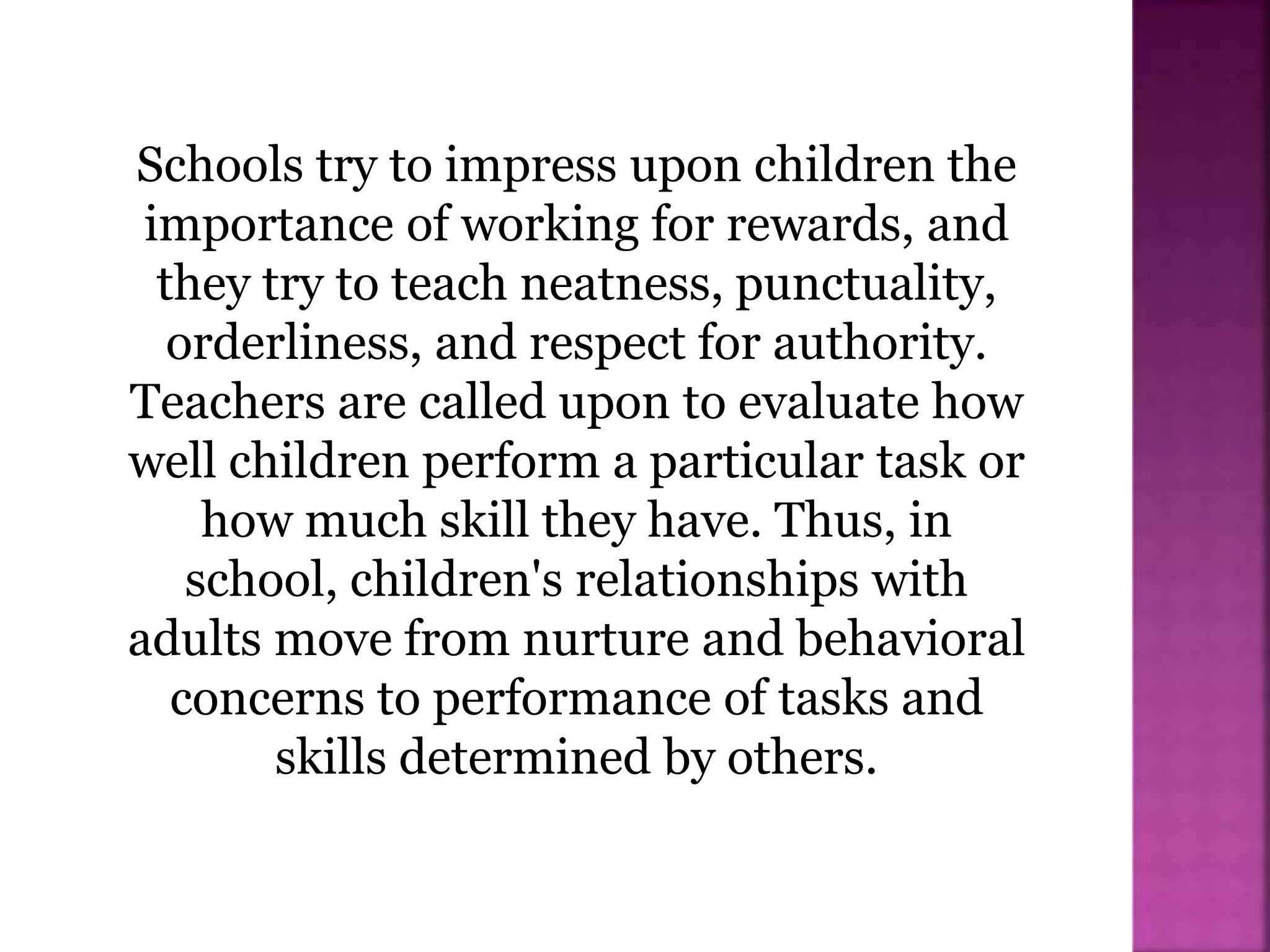 Schools try to impress upon children the
importance of working for rewards, and
they try to teach neatness, punctuality,
orderliness, and respect for authority.
Teachers are called upon to evaluate how
well children perform a particular task or
how much skill they have. Thus, in
school, children's relationships with
adults move from nurture and behavioral
concerns to performance of tasks and
skills determined by others.
 