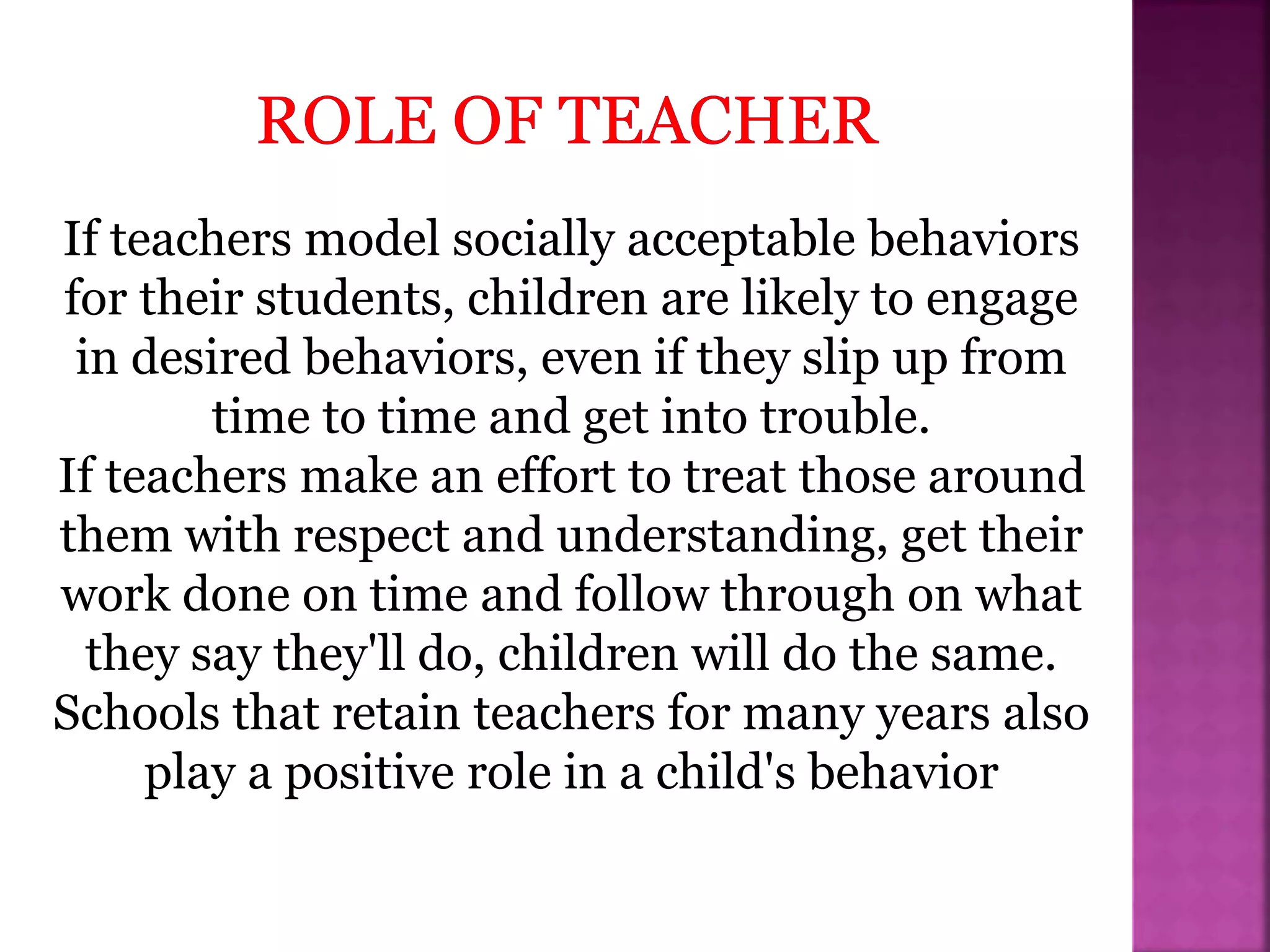 If teachers model socially acceptable behaviors
for their students, children are likely to engage
in desired behaviors, even if they slip up from
time to time and get into trouble.
If teachers make an effort to treat those around
them with respect and understanding, get their
work done on time and follow through on what
they say they'll do, children will do the same.
Schools that retain teachers for many years also
play a positive role in a child's behavior
 