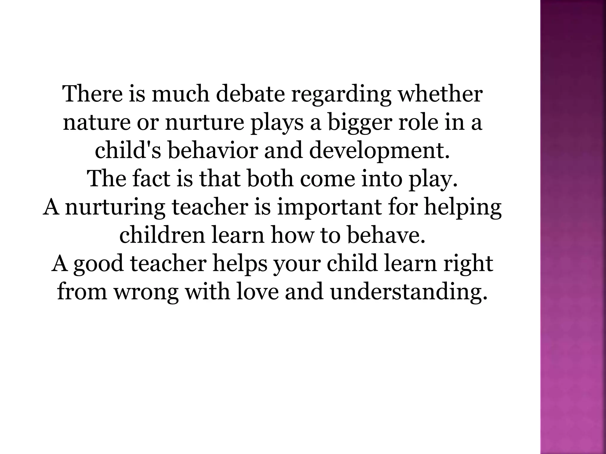 There is much debate regarding whether
nature or nurture plays a bigger role in a
child's behavior and development.
The fact is that both come into play.
A nurturing teacher is important for helping
children learn how to behave.
A good teacher helps your child learn right
from wrong with love and understanding.
 