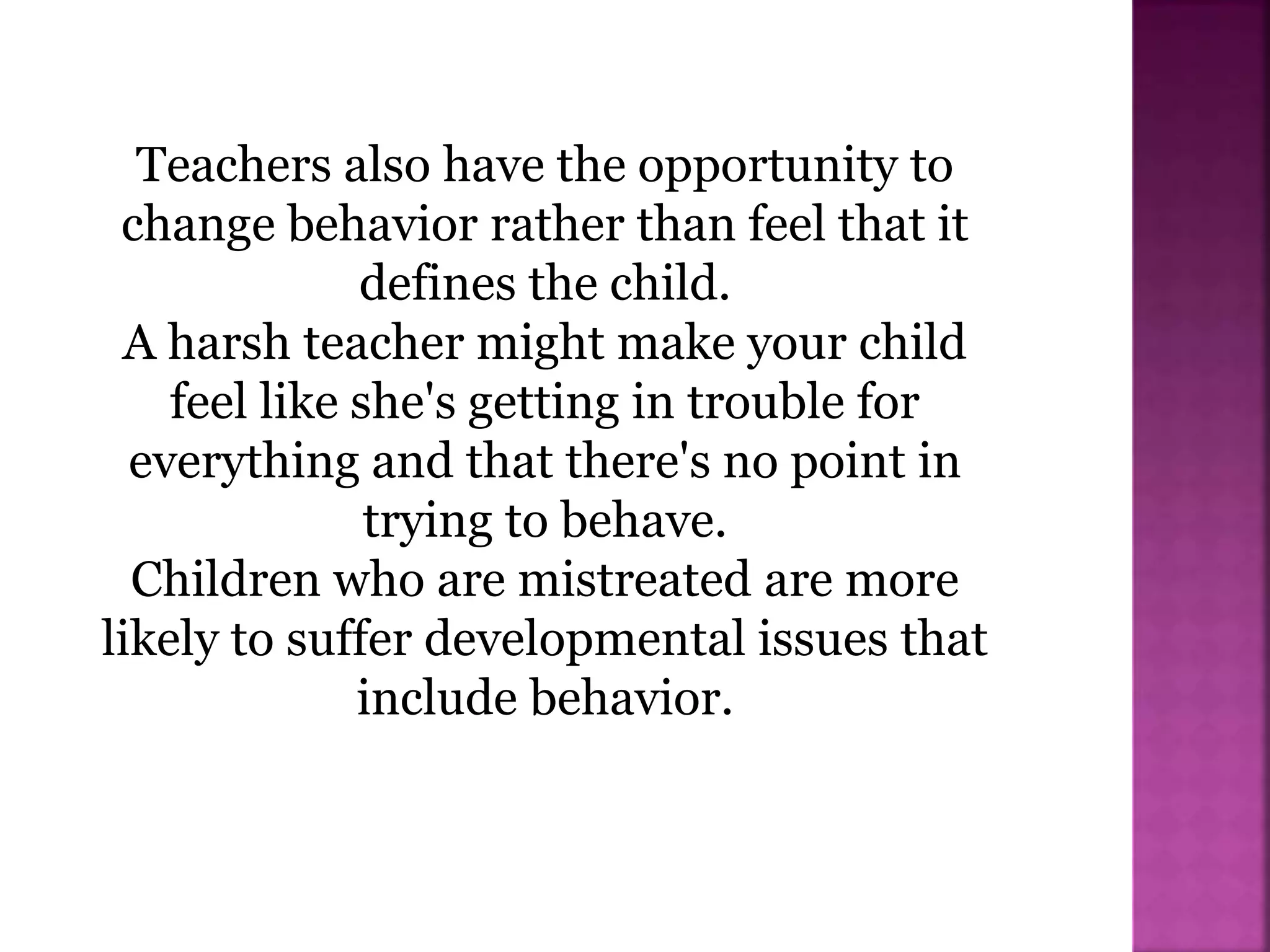 Teachers also have the opportunity to
change behavior rather than feel that it
defines the child.
A harsh teacher might make your child
feel like she's getting in trouble for
everything and that there's no point in
trying to behave.
Children who are mistreated are more
likely to suffer developmental issues that
include behavior.
 