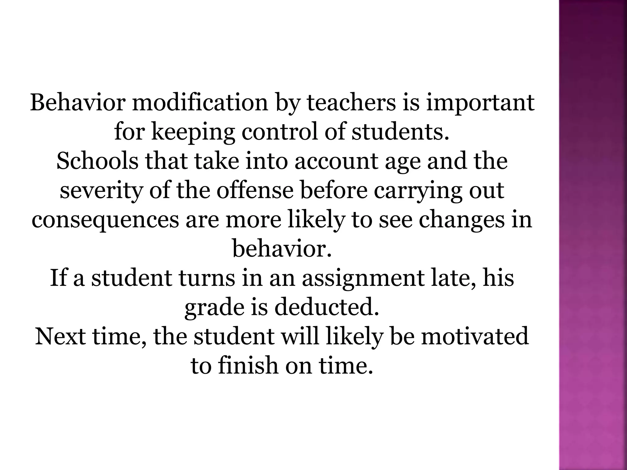 Behavior modification by teachers is important
for keeping control of students.
Schools that take into account age and the
severity of the offense before carrying out
consequences are more likely to see changes in
behavior.
If a student turns in an assignment late, his
grade is deducted.
Next time, the student will likely be motivated
to finish on time.
 