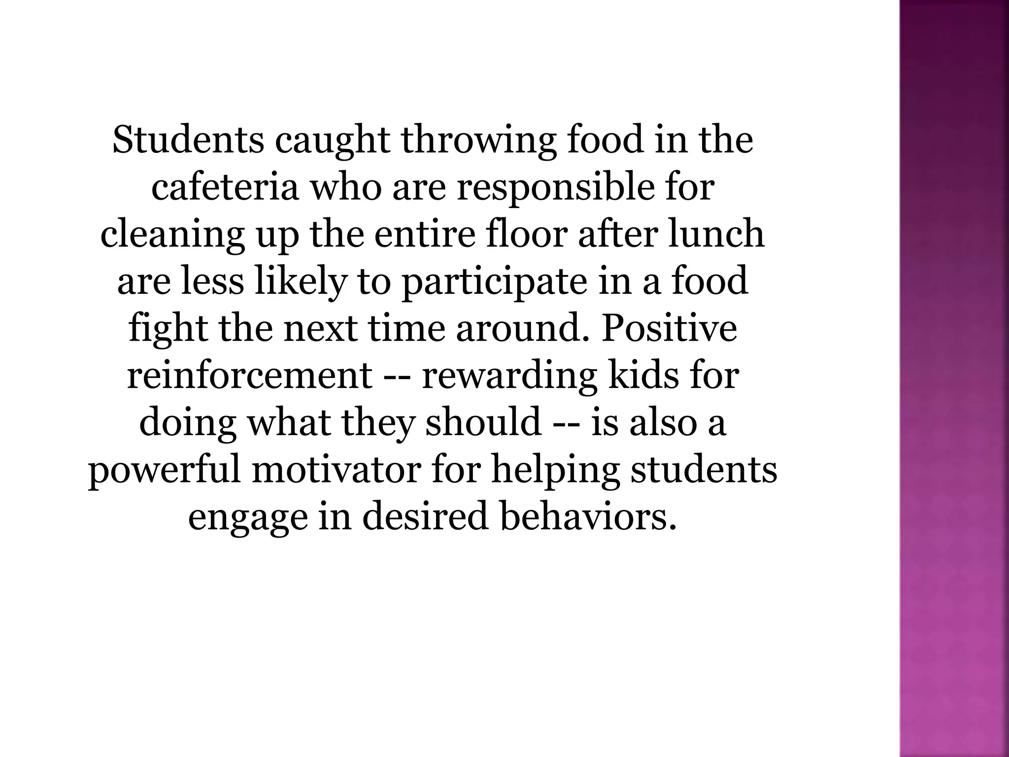 Students caught throwing food in the
cafeteria who are responsible for
cleaning up the entire floor after lunch
are less likely to participate in a food
fight the next time around. Positive
reinforcement -- rewarding kids for
doing what they should -- is also a
powerful motivator for helping students
engage in desired behaviors.
 