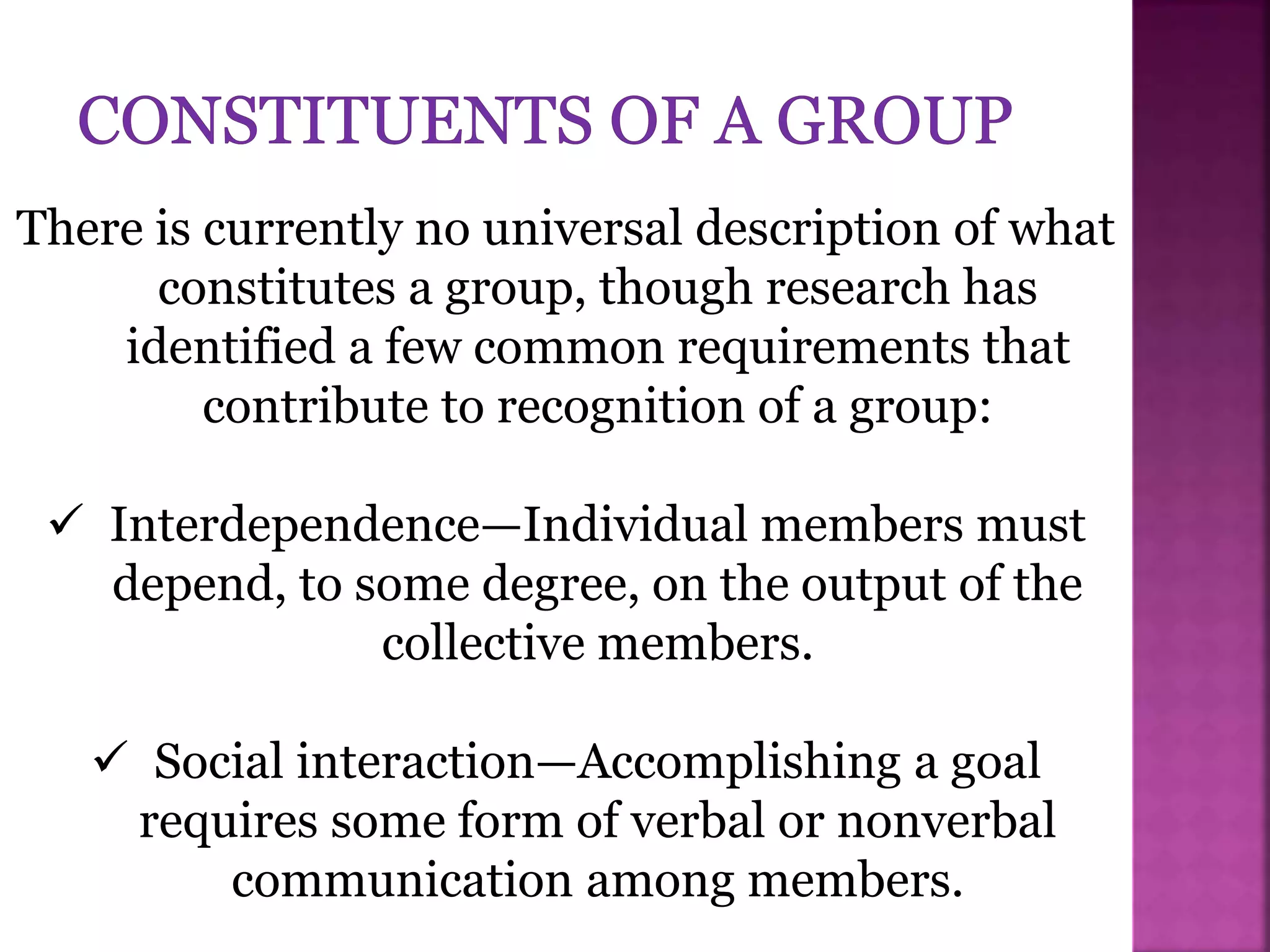 There is currently no universal description of what
constitutes a group, though research has
identified a few common requirements that
contribute to recognition of a group:
 Interdependence—Individual members must
depend, to some degree, on the output of the
collective members.
 Social interaction—Accomplishing a goal
requires some form of verbal or nonverbal
communication among members.
 