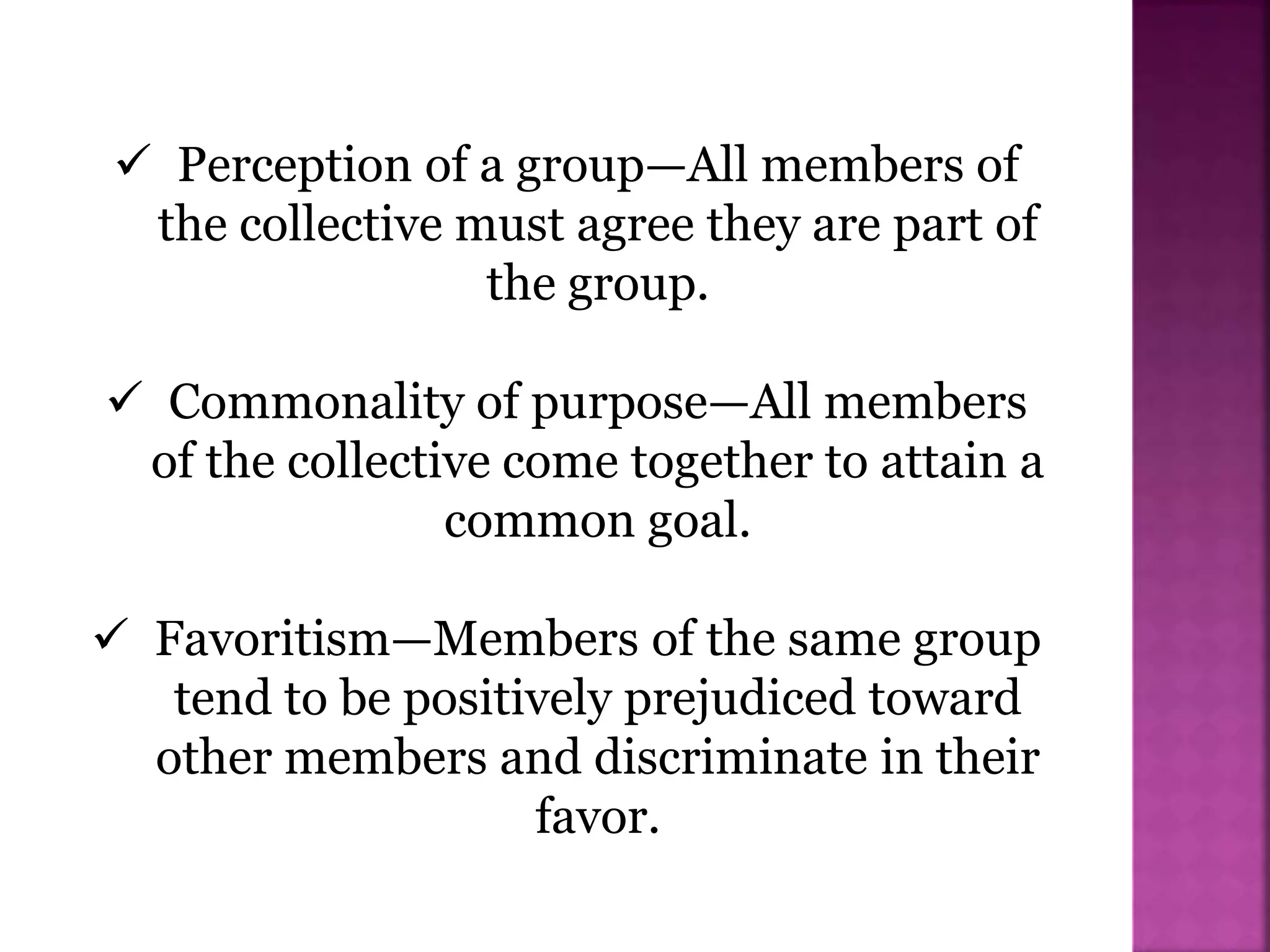  Perception of a group—All members of
the collective must agree they are part of
the group.
 Commonality of purpose—All members
of the collective come together to attain a
common goal.
 Favoritism—Members of the same group
tend to be positively prejudiced toward
other members and discriminate in their
favor.
 