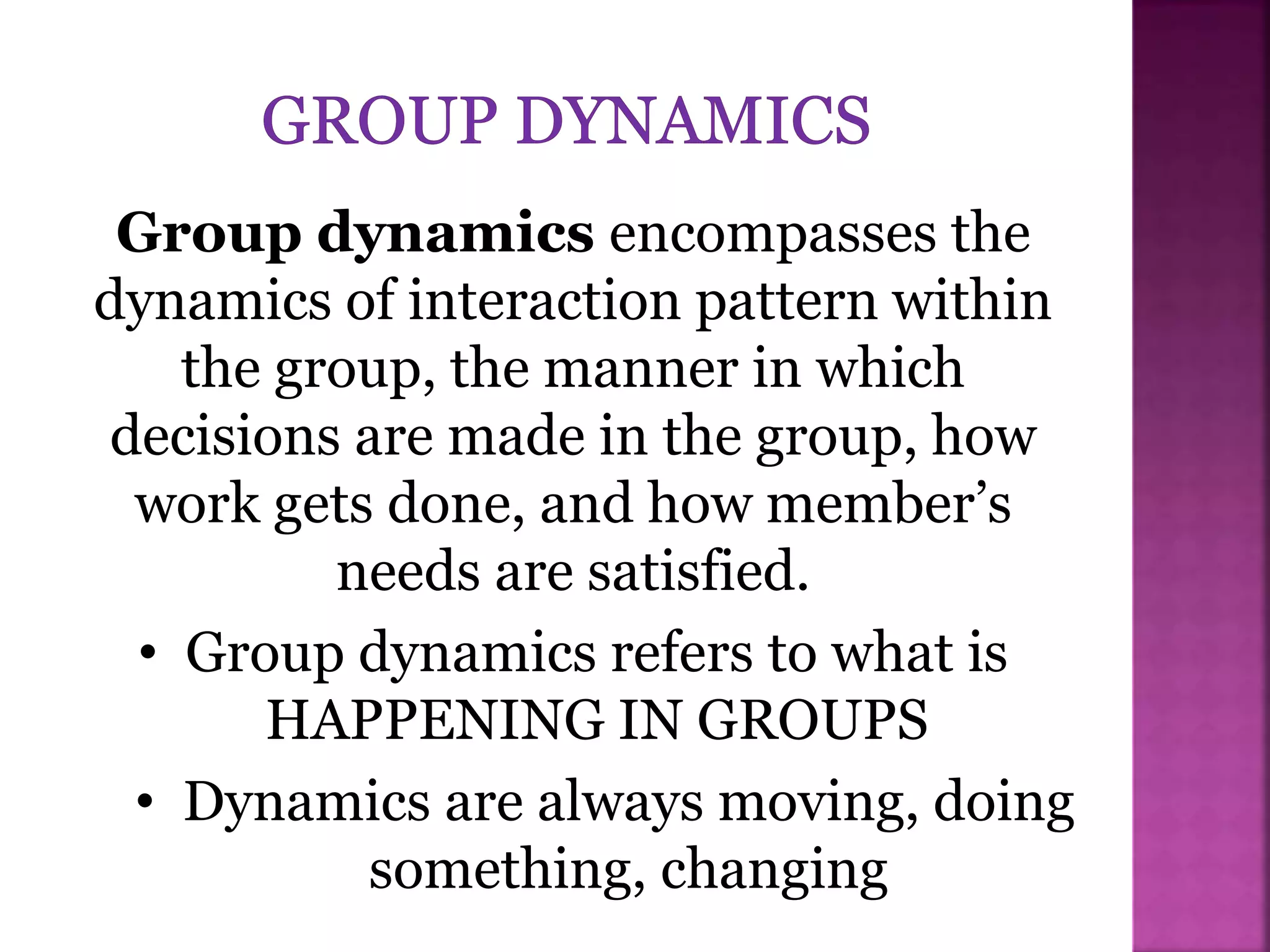 Group dynamics encompasses the
dynamics of interaction pattern within
the group, the manner in which
decisions are made in the group, how
work gets done, and how member’s
needs are satisfied.
• Group dynamics refers to what is
HAPPENING IN GROUPS
• Dynamics are always moving, doing
something, changing
 