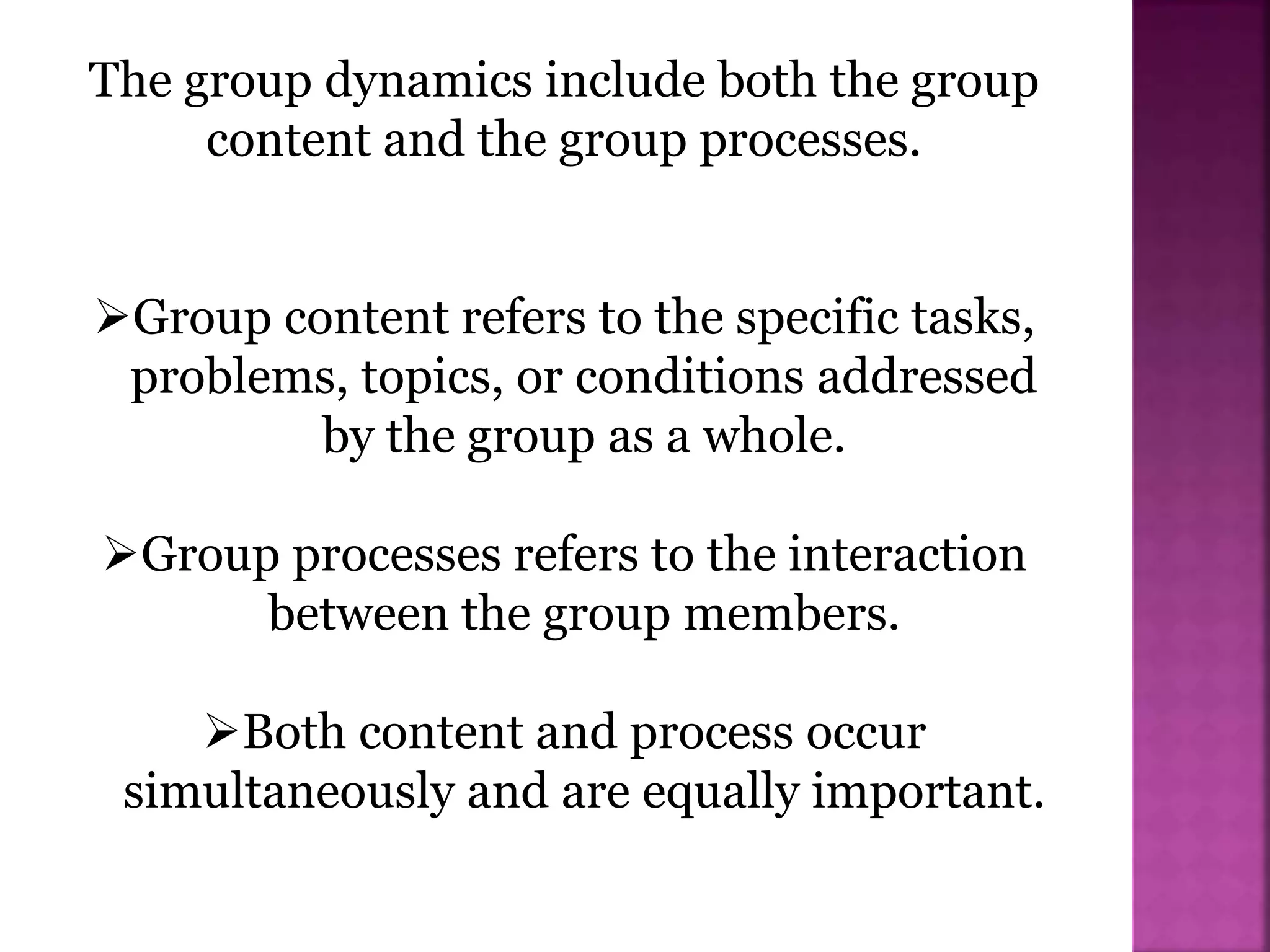 The group dynamics include both the group
content and the group processes.
Group content refers to the specific tasks,
problems, topics, or conditions addressed
by the group as a whole.
Group processes refers to the interaction
between the group members.
Both content and process occur
simultaneously and are equally important.
 