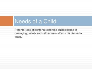 Parents’ lack of personal care to a child’s sense of
belonging, safety and self-esteem affects his desire to
learn.
Needs of a Child
 
