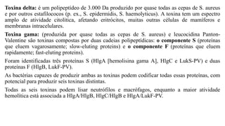 Toxina delta: é um polipeptídeo de 3.000 Da produzido por quase todas as cepas de S. aureus
e por outros estafilococos (p. ex., S. epidermidis, S. haemolyticus). A toxina tem um espectro
amplo de atividade citolítica, afetando eritrócitos, muitas outras células de mamíferos e
membranas intracelulares.
Toxina gama: (produzida por quase todas as cepas de S. aureus) e leucocidina Panton-
Valentine são toxinas compostas por duas cadeias polipeptídicas: o componente S (proteínas
que eluem vagarosamente; slow-eluting proteins) e o componente F (proteínas que eluem
rapidamente; fast-eluting proteins).
Foram identificadas três proteínas S (HlgA [hemolisina gama A], HlgC e LukS-PV) e duas
proteínas F (HlgB, LukF-PV).
As bactérias capazes de produzir ambas as toxinas podem codificar todas essas proteínas, com
potencial para produzir seis toxinas distintas.
Todas as seis toxinas podem lisar neutrófilos e macrófagos, enquanto a maior atividade
hemolítica está associada a HlgA/HlgB, HlgC/HlgB e HlgA/LukF-PV.
 