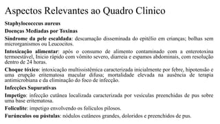 Aspectos Relevantes ao Quadro Clinico
Staphylococccus aureus
Doenças Mediadas por Toxinas
Síndrome da pele escaldada: descamação disseminada do epitélio em crianças; bolhas sem
microrganismos ou Leucocitos.
Intoxicação alimentar: após o consumo de alimento contaminado com a enterotoxina
termoestável, Inicio rápido com vômito severo, diarreia e espamos abdominais, com resolução
dentro de 24 horas.
Choque tóxico: intoxicação multissistêmica caracterizada inicialmente por febre, hipotensão e
uma erupção eritematosa macular difusa; mortalidade elevada na ausência de terapia
antimicrobiana e da eliminação do foco de infecção.
Infecções Supurativas
Impetigo: infecção cutânea localizada caracterizada por vesículas preenchidas de pus sobre
uma base eritematosa.
Foliculite: impetigo envolvendo os folículos pilosos.
Furúnculos ou pústulas: nódulos cutâneos grandes, doloridos e preenchidos de pus.
 
