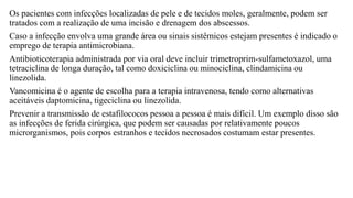 Os pacientes com infecções localizadas de pele e de tecidos moles, geralmente, podem ser
tratados com a realização de uma incisão e drenagem dos abscessos.
Caso a infecção envolva uma grande área ou sinais sistêmicos estejam presentes é indicado o
emprego de terapia antimicrobiana.
Antibioticoterapia administrada por via oral deve incluir trimetroprim-sulfametoxazol, uma
tetraciclina de longa duração, tal como doxiciclina ou minociclina, clindamicina ou
linezolida.
Vancomicina é o agente de escolha para a terapia intravenosa, tendo como alternativas
aceitáveis daptomicina, tigeciclina ou linezolida.
Prevenir a transmissão de estafilococos pessoa a pessoa é mais difícil. Um exemplo disso são
as infecções de ferida cirúrgica, que podem ser causadas por relativamente poucos
microrganismos, pois corpos estranhos e tecidos necrosados costumam estar presentes.
 