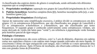 A classificação das espécies dentro do gênero é complicada, sendo utilizados três diferentes
esquemas que se complementam:
1. Propriedades sorológicas: separação nos grupos de Lancefield (originalmente de A a W);
2. Padrões hemolíticos: hemólise completa (beta [β]), hemólise incompleta (alfa [α]), e sem
hemólise (gama [γ]);
3. Propriedades bioquímicas (fisiológicas).
Apesar de representar uma simplificação excessiva, é prático dividir os estreptococos em dois
grupos: (1) os estreptococos β-hemolíticos, que são classificados nos grupos de Lancefield e
(2) os estreptococos α-hemolíticos e γ-hemolíticos, que são classificados por testes
bioquímicos. O segundo grupo é conhecido coletivamente como estreptococos viridans, um
nome derivado de viridis (do latim para “verde”), em referência à pigmentação verde formada
pela hemólise parcial do ágar-sangue.
Fisiologia e Estrutura
Isolados de estreptococos são cocos esféricos, com l a 2 µm de diâmetro, dispostos em cadeias
curtas nos espécimes clínicos e em cadeias mais longas quando cultivados em meio líquido. O
crescimento é ótimo em ágar enriquecido com sangue, mas é inibido se o meio apresentar altas
concentrações de glicose. Após 24 horas de incubação, são observadas colônias brancas de l a 2
mm com grandes zonas de β-hemólise.
 