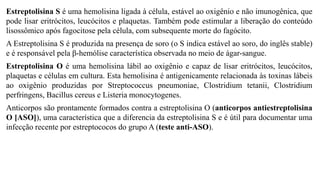 Estreptolisina S é uma hemolisina ligada à célula, estável ao oxigênio e não imunogênica, que
pode lisar eritrócitos, leucócitos e plaquetas. Também pode estimular a liberação do conteúdo
lisossômico após fagocitose pela célula, com subsequente morte do fagócito.
A Estreptolisina S é produzida na presença de soro (o S indica estável ao soro, do inglês stable)
e é responsável pela β-hemólise característica observada no meio de ágar-sangue.
Estreptolisina O é uma hemolisina lábil ao oxigênio e capaz de lisar eritrócitos, leucócitos,
plaquetas e células em cultura. Esta hemolisina é antigenicamente relacionada às toxinas lábeis
ao oxigênio produzidas por Streptococcus pneumoniae, Clostridium tetanii, Clostridium
perfringens, Bacillus cereus e Listeria monocytogenes.
Anticorpos são prontamente formados contra a estreptolisina O (anticorpos antiestreptolisina
O [ASO]), uma característica que a diferencia da estreptolisina S e é útil para documentar uma
infecção recente por estreptococos do grupo A (teste anti-ASO).
 