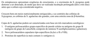Os estreptococos apresentam exigências de crescimento, e o crecimento de S. pyogenes pode
demorar a ser detectado, de modo que deve ser realizada incubação prolongada (dois a três dias)
antes que a cultura seja considerada negativa.
Crescem bem em meios nutricionalmente enriquecidos, e ao contrário das colônias de
S.pyogenes, as colônias de S. agalactiae são grandes, com uma estreita zona de β-hemólise.
Cepas de S. agalactiae podem ser caracterizadas com base em três marcadores sorológicos:
1. O antígeno polissacarídico grupo-específico de parede celular ou antígeno de grupo B
(antígeno de grupo de Lancefield, composto de ramnose N-acetilglicosamina e galactose);
2. Nove polissacarídeos capsulares tipo-específicos (Ia,Ia/c e II a VIII);
3. Proteínas de superfície (a mais comum é o antígeno c).
 