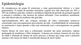 Epidemiologia
Os estreptococos do grupo B colonizam o trato gastrointestinal inferior e o trato
geniturinário. O estado de portador transitório vaginal tem sido observado em 10% a
30% de mulheres grávidas, embora a incidência dependa do período da gestação quando
a amostra é coletada e das técnicas de cultura utilizadas. Uma incidência semelhante
tem sido observada em mulheres não grávidas.
Aproximadamente 60% das crianças nascidas de mães colonizadas tornam-se
colonizadas com microrganismos provenientes da mãe. A probabilidade de colonização
ao nascimento é maior quando a mãe está colonizada com o microrganismo em grande
número.
Outros fatores de risco para a colonização neonatal são parto prematuro, ruptura
prolongada de membrana e febre intraparto. A doença em crianças menores de sete dias
de idade é chamada de doença de início precoce; a doença que surge entre a primeira
semana e três meses de idade é considerada doença de início tardio.
 
