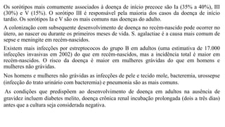 Os sorótipos mais comumente associados à doença de início precoce são Ia (35% a 40%), III
(30%) e V (15%). O sorótipo III é responsável pela maioria dos casos da doença de início
tardio. Os sorótipos Ia e V são os mais comuns nas doenças do adulto.
A colonização com subsequente desenvolvimento de doença no recém-nascido pode ocorrer no
útero, ao nascer ou durante os primeiros meses de vida. S. agalactiae é a causa mais comum de
sepse e meningite em recém-nascidos.
Existem mais infecções por estreptococos do grupo B em adultos (uma estimativa de 17.000
infecções invasivas em 2002) do que em recém-nascidos, mas a incidência total é maior em
recém-nascidos. O risco da doença é maior em mulheres grávidas do que em homens e
mulheres não grávidas.
Nos homens e mulheres não grávidas as infecções de pele e tecido mole, bacteremia, urossepse
(infecção do trato urinário com bacteremia) e pneumonia são as mais comuns.
As condições que predispõem ao desenvolvimento de doença em adultos na ausência de
gravidez incluem diabetes melito, doença crônica renal incubação prolongada (dois a três dias)
antes que a cultura seja considerada negativa.
 