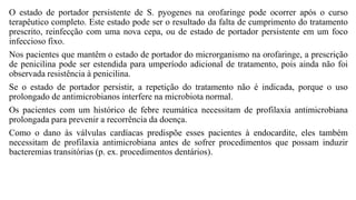 O estado de portador persistente de S. pyogenes na orofaringe pode ocorrer após o curso
terapêutico completo. Este estado pode ser o resultado da falta de cumprimento do tratamento
prescrito, reinfecção com uma nova cepa, ou de estado de portador persistente em um foco
infeccioso fixo.
Nos pacientes que mantêm o estado de portador do microrganismo na orofaringe, a prescrição
de penicilina pode ser estendida para umperíodo adicional de tratamento, pois ainda não foi
observada resistência à penicilina.
Se o estado de portador persistir, a repetição do tratamento não é indicada, porque o uso
prolongado de antimicrobianos interfere na microbiota normal.
Os pacientes com um histórico de febre reumática necessitam de profilaxia antimicrobiana
prolongada para prevenir a recorrência da doença.
Como o dano às válvulas cardíacas predispõe esses pacientes à endocardite, eles também
necessitam de profilaxia antimicrobiana antes de sofrer procedimentos que possam induzir
bacteremias transitórias (p. ex. procedimentos dentários).
 