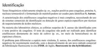 Identificação
Testes bioquímicos relativamente simples (p. ex., reações positivas para coagulase, proteína A,
nuclease termoestável e fermentação do manitol) podem ser usados para identificar S. Aureus.
A caracterização dos estafilococos coagulase-negativos é mais complexa, necessitando do uso
de sistemas comerciais de identificação ou detecção de genes espécie-específicos por técnicas
de sequenciamento de ácidos nucleicos.
Na maioria dos laboratórios clínicos, as colônias suspeitas de S. aureus são identificadas com
o teste positivo da coagulase. O teste da coagulase não pode ser realizado para identificar
estafilococos diretamente do meio de cultivo (p. ex., no meio da hemocultura) ou de
espécimes clínicos.
O problema para diferenciar a espécie mais virulenta, S. aureus, dos estafilococos coagulase-
negativos foi recentemente resolvido, com o desenvolvimento de um novo método comercial
de hibridização fluorescente in situ (FISH, do inglês, fluorescente in situ hybridization).
 