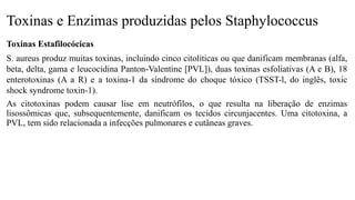 Toxinas e Enzimas produzidas pelos Staphylococcus
Toxinas Estafilocócicas
S. aureus produz muitas toxinas, incluindo cinco citolíticas ou que danificam membranas (alfa,
beta, delta, gama e leucocidina Panton-Valentine [PVL]), duas toxinas esfoliativas (A e B), 18
enterotoxinas (A a R) e a toxina-1 da síndrome do choque tóxico (TSST-l, do inglês, toxic
shock syndrome toxin-1).
As citotoxinas podem causar lise em neutrófilos, o que resulta na liberação de enzimas
lisossômicas que, subsequentemente, danificam os tecidos circunjacentes. Uma citotoxina, a
PVL, tem sido relacionada a infecções pulmonares e cutâneas graves.
 