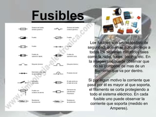 Fusibles
Los fusibles son un dispositivo de
seguridad, que en el auto, protege a
todos los sistemas eléctricos tales
como la radio, luces, bocina, etc. En
la imagen uno puede observar que
no se compone de mas de un
filamento que va por dentro.
Si por algun motivo la corriente que
pasa por él es mayor al que soporta,
el filamento se corta protegiendo a
todo el sistema eléctrico. En cada
fusible uno puede observar la
corriente que soporta (medido en
Amperes).
 