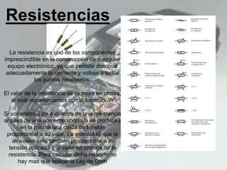 Resistencias
La resistencia es uno de los componentes
imprescindible en la construcción de cualquier
equipo electrónico, ya que permite distribuir
adecuadamente la corriente y voltaje a todos
los puntos necesarios.
El valor de la resistencia se expresa en ohmio,
al cual representamos con el símbolo .W
Si sometemos los extremos de una resistencia
al paso de una corriente continua se producirá
en la misma una caída de tensión
proporcional a su valor. La intensidad que la
atraviese será también proporcional a la
tensión aplicada y al valor en ohmios de la
resistencia. Para calcular dicha relación no
hay mas que aplicar la Ley de Ohm
 