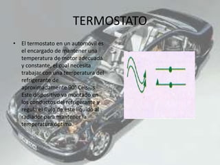 TERMOSTATO
• El termostato en un automóvil es
el encargado de mantener una
temperatura de motor adecuada
y constante, el cual necesita
trabajar con una temperatura del
refrigerante de
aproximadamente 90° Celsius.
Este dispositivo va montado en
los conductos del refrigerante y
regula el flujo de este líquido al
radiador para mantener la
temperatura óptima.
 