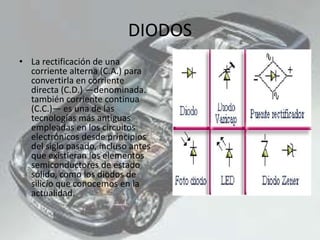 DIODOS
• La rectificación de una
corriente alterna (C.A.) para
convertirla en corriente
directa (C.D.) —denominada.
también corriente continua
(C.C.)— es una de las
tecnologías más antiguas
empleadas en los circuitos
electrónicos desde principios
del siglo pasado, incluso antes
que existieran los elementos
semiconductores de estado
sólido, como los diodos de
silicio que conocemos en la
actualidad.
 