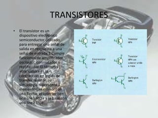TRANSISTORES
• El transistor es un
dispositivo electrónico
semiconductor utilizado
para entregar una señal de
salida en respuesta a una
señal de entrada.1 Cumple
funciones de amplificador,
oscilador, conmutador o
rectificador. El término
«transistor» es la
contracción en inglés de
transfer resistor, su
simbología representa 3
elementos, el emisor con
una flecha, el colector con
una línea recta y la base con
una línea tope.
 