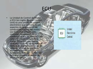ECU
• La Unidad de Control de Motor
o ECU (en inglés: Engine Control
Unit) es una unidad de control
electrónico que controla varios
aspectos de la operación de
combustión interna del motor.
Los ECUs más simples sólo
controlan la cantidad de
combustible que es inyectado en
cada cilindro en cada ciclo de
motor. ECUs más avanzadas
controlan el punto de ignición, el
tiempo de apertura/cierre de las
válvulas, el nivel de impulso
mantenido por el
turbocompresor (en coches con
turbocompresor), y control de
otros periféricos.
 