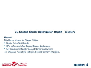 3G Second Carrier Optimization Report – Cluster2
Abstract
This Report shows, for Cluster 2 Sites
 Cluster Drive Test Results
 KPIs before and after Second Carrier deployment
 Key Improvements after Second Carrier deployment
on Wataniya Kuwait 3G Network, Second Carrier 149 project.

 