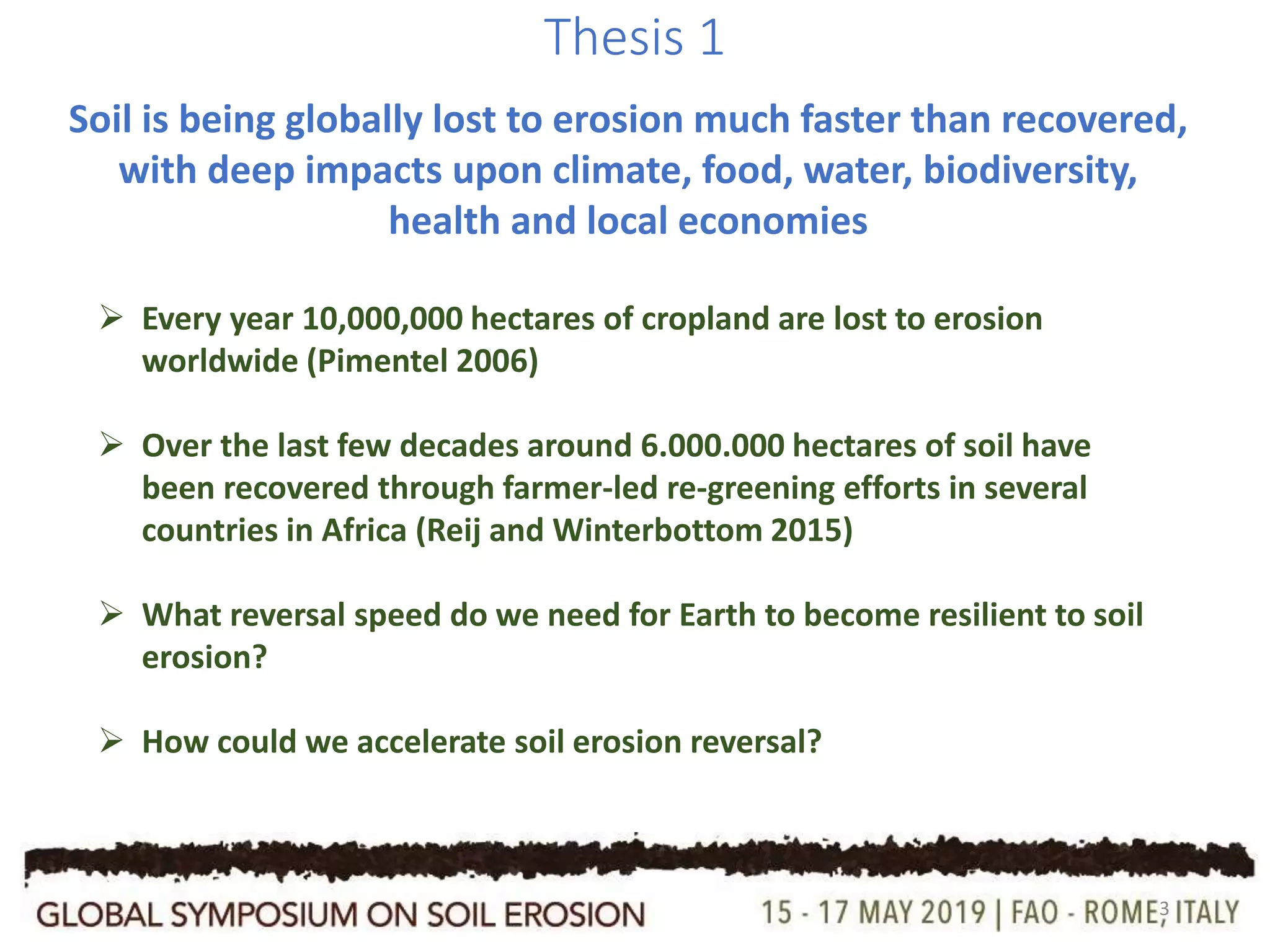 3
Thesis 1
Soil is being globally lost to erosion much faster than recovered,
with deep impacts upon climate, food, water, biodiversity,
health and local economies
 Every year 10,000,000 hectares of cropland are lost to erosion
worldwide (Pimentel 2006)
 Over the last few decades around 6.000.000 hectares of soil have
been recovered through farmer-led re-greening efforts in several
countries in Africa (Reij and Winterbottom 2015)
 What reversal speed do we need for Earth to become resilient to soil
erosion?
 How could we accelerate soil erosion reversal?
 