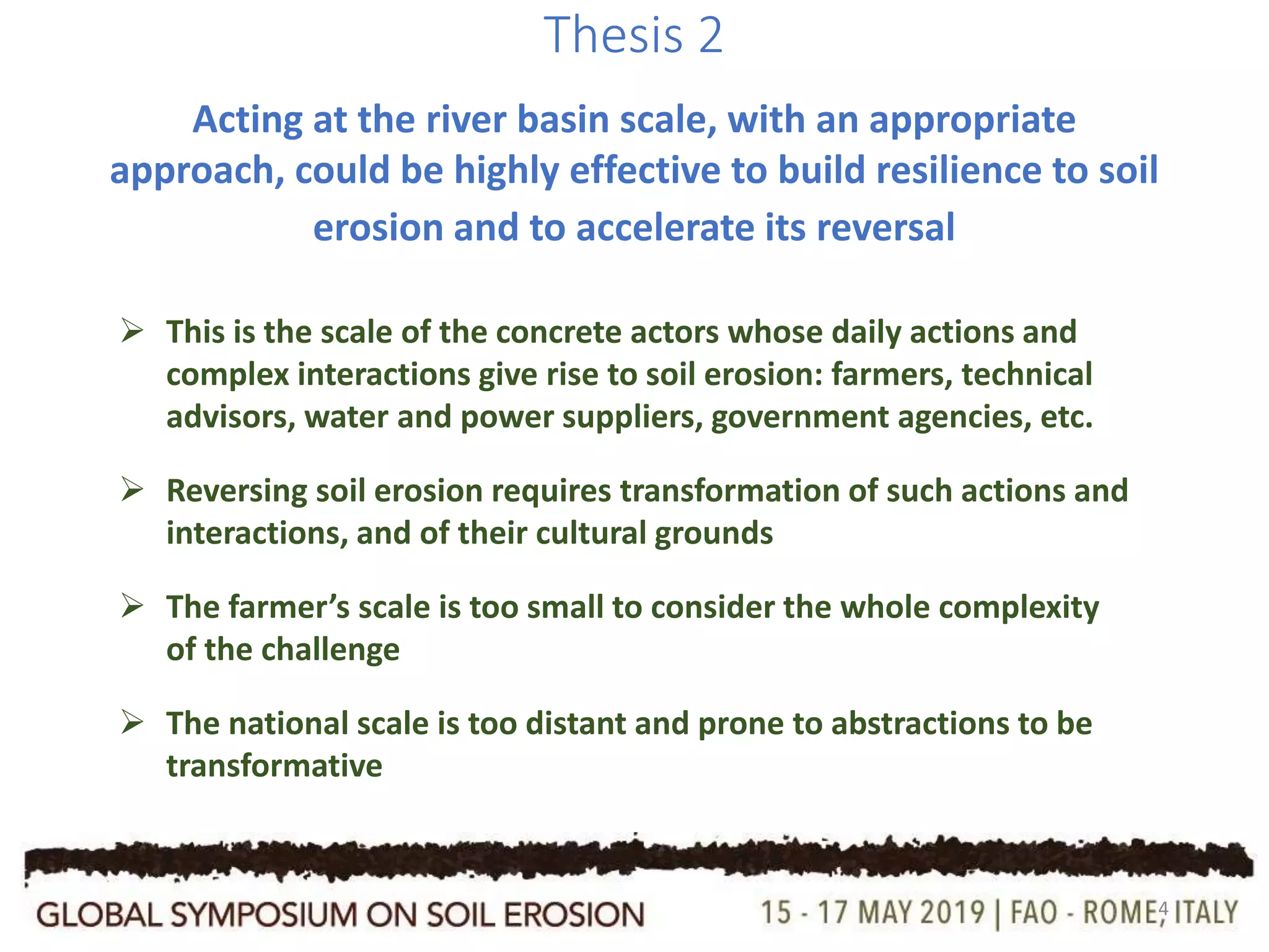 4
Thesis 2
Acting at the river basin scale, with an appropriate
approach, could be highly effective to build resilience to soil
erosion and to accelerate its reversal
 This is the scale of the concrete actors whose daily actions and
complex interactions give rise to soil erosion: farmers, technical
advisors, water and power suppliers, government agencies, etc.
 Reversing soil erosion requires transformation of such actions and
interactions, and of their cultural grounds
 The farmer’s scale is too small to consider the whole complexity
of the challenge
 The national scale is too distant and prone to abstractions to be
transformative
 