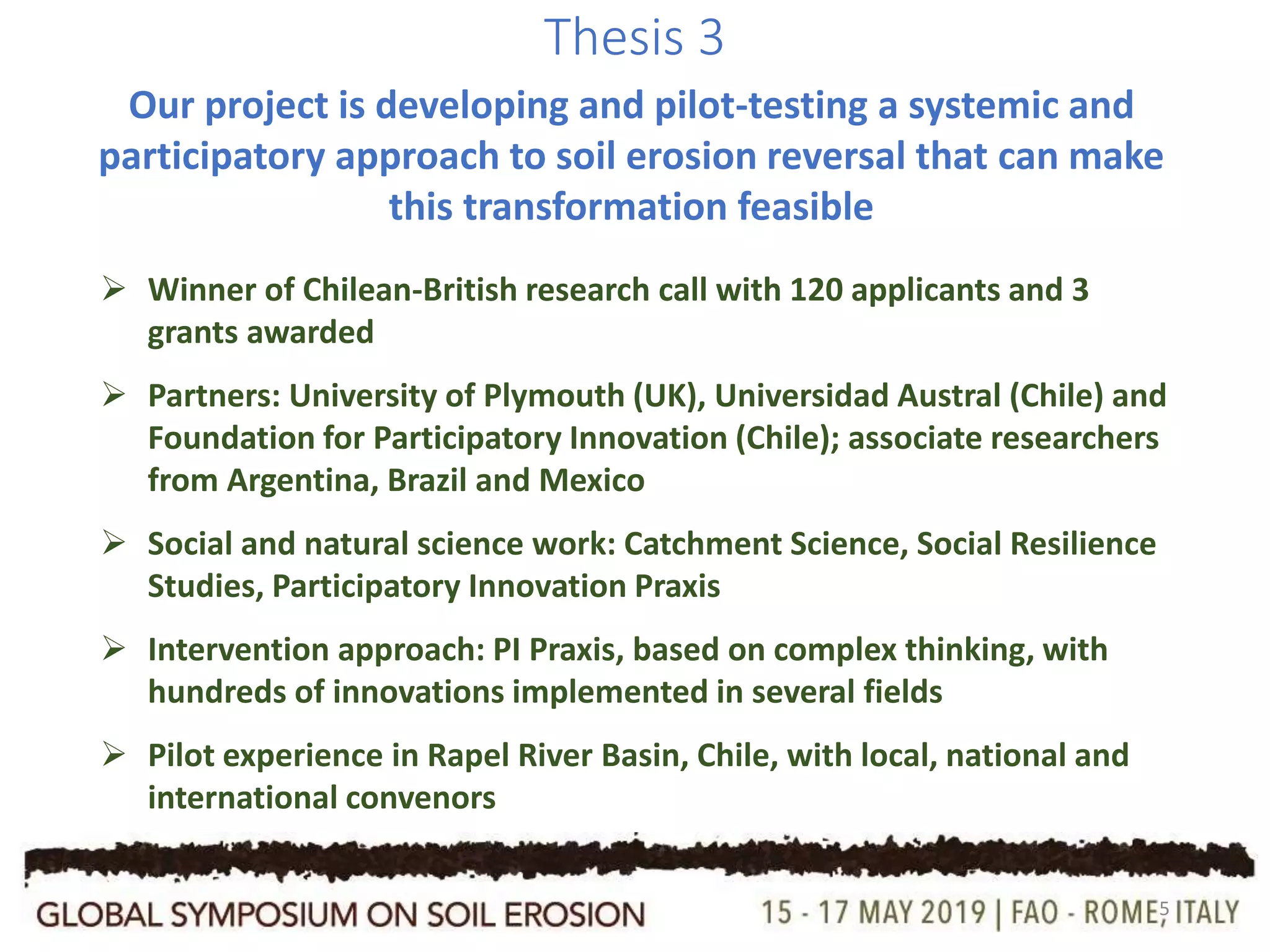 5
Thesis 3
Our project is developing and pilot-testing a systemic and
participatory approach to soil erosion reversal that can make
this transformation feasible
 Winner of Chilean-British research call with 120 applicants and 3
grants awarded
 Partners: University of Plymouth (UK), Universidad Austral (Chile) and
Foundation for Participatory Innovation (Chile); associate researchers
from Argentina, Brazil and Mexico
 Social and natural science work: Catchment Science, Social Resilience
Studies, Participatory Innovation Praxis
 Intervention approach: PI Praxis, based on complex thinking, with
hundreds of innovations implemented in several fields
 Pilot experience in Rapel River Basin, Chile, with local, national and
international convenors
 