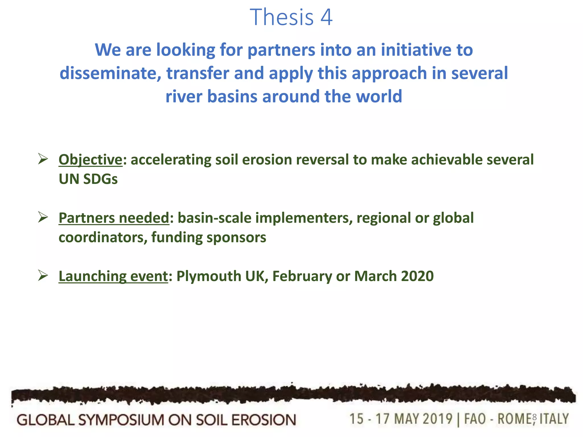 8
Thesis 4
We are looking for partners into an initiative to
disseminate, transfer and apply this approach in several
river basins around the world
 Objective: accelerating soil erosion reversal to make achievable several
UN SDGs
 Partners needed: basin-scale implementers, regional or global
coordinators, funding sponsors
 Launching event: Plymouth UK, February or March 2020
 