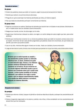 4 |
REFUERZO
escolar
Durante la lectura
En grupo:
n	Ordena las palabras claves que están en la pizarra, según la secuencia temporal de la historia.
n	Solicita que realicen una primera lectura silenciosa.
n	Pregunta en qué se asemejan las historias planteadas por ellos y la historia original.
n	Haz que todos los estudiantes participen comentando sus historias.
En grupo clase:
n	Organiza una lectura en cadena. Distribuye los párrafos que tocarán leer e inclúyete en ese proceso. Esfuérzate en
ser un modelo lector (lee con claridad y buena entonación).
n	Asegura que cuando uno lea, los otros sigan con la vista.
n	Sugiere que mientras lean coloquen su dedo, una regla o un cartón debajo de cada renglón que leen, para evitar
perderse.
n	Solicita que mientras lean encierren en un círculo las palabras claves que están en la pizarra, tantas veces como
se repitan. Al terminar de leer cada párrafo pregúntales qué palabras claves han encontrado, de qué trataba ese
párrafo, qué creen que pueda suceder.
n	Lee en voz alta, mientras ellos siguen el texto con la vista. Hazlo con claridad y buena entonación.
nLuego de leer todo el cuento, brinda unos minutos para que piensen en lo que han leído y escuchado sobre el texto.
El texto que se están leyendo es amplio y
los estudiantes pueden perder su referente
mientras leen, es decir, olvidarse de quién
se está diciendo algo. Incluso, si se distraen
pueden olvidarse fácilmente dónde se
quedaron en la lectura. El que encierren en
un círculo algunos referentes ayuda a que el
alumno sea consiente sobre qué o quién está
leyendo, y evitar tantas perdidas en el texto.
Asimismo, que utilicen una regla o cartón
ayuda a que se ubiquen espacialmente rápido
y no resulte tan difícil retornar a la lectura,
después de haberse distraído.
Después de la lectura
En parejas:
n	Solicita que retornen al texto, busquen el párrafo en donde se describa al abuelo y subrayen las características del
mismo.
n	Coloca el siguiente organizador en la pizarra y solicita a los niños y niñas completarlo con las características del
abuelo Nico que han subrayado.
 