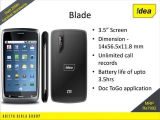 Blade
        • 3.5” Screen
        • Dimension -
          14x56.5x11.8 mm
        • Unlimited call
          records
        • Battery life of upto
          3.5hrs
        • Doc ToGo application

                           MRP
                          Rs7992
 