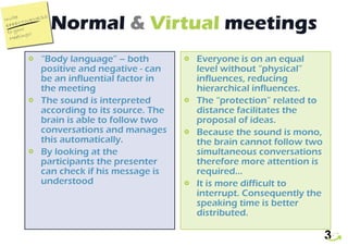 Normal  &   Virtual  meetings “ Body language” – both positive and negative - can be an influential factor in the meeting The sound is interpreted according to its source. The brain is able to follow two conversations and manages this automatically. By looking at the participants the presenter can check if his message is understood Everyone is on an equal level without “physical” influences, reducing hierarchical influences. The “protection” related to distance facilitates the proposal of ideas. Because the sound is mono, the brain cannot follow two simultaneous conversations therefore more attention is required...  It is more difficult to interrupt. Consequently the speaking time is better distributed. 