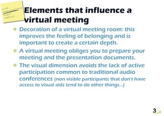 Elements that influence a virtual meeting Decoration of a virtual meeting room: this improves the feeling of belonging and is important to create a certain depth.  A virtual meeting obliges you to prepare your meeting and the presentation documents. The visual dimension avoids the lack of active participation common to traditional audio conferences  (non visible participants that don’t have access to visual aids tend to do other things…)  