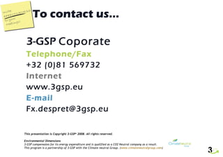 To contact us… 3-GSP  Coporate Telephone/Fax +32 (0)81 569732 Internet www.3gsp.eu E-mail [email_address] This presentation is Copyright 3-GSP ©  2008. All rights reserved. Environmental Dimensions 3-GSP compensates for its energy expenditure and is qualified as a CO2 Neutral company as a result.  This program is a partnership of 3-GSP with the Climate neutral Group. ( www.climateneutralgroup.com ) 
